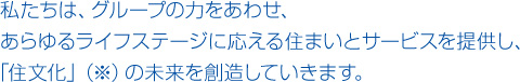 私たちは、グループの力をあわせ、あらゆるライフステージに応える住まいとサービスを提供し、「住文化」(※)の未来を創造していきます。