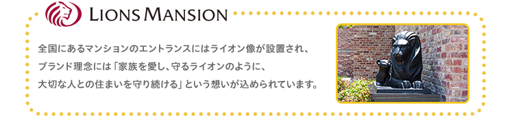 LIONS MANSION 全国にあるマンションのエントランスにはライオン像が設置され、ブランド理念には「家族を愛し、守るライオンのように、大切な人との住まいを守り続ける」という想いが込められています。