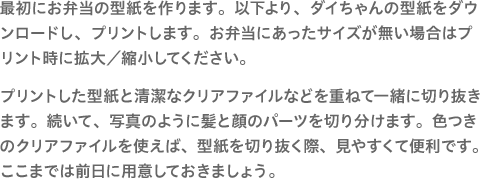 最初にお弁当の型紙を作ります。以下より、ダイちゃんの型紙をダウンロードし、プリントします。お弁当にあったサイズが無い場合はプリント時に拡大／縮小してください。プリントした型紙と清潔なクリアファイルなどを重ねて一緒に切り抜きます。続いて、写真のように髪と顔のパーツを切り分けます。色つきのクリアファイルを使えば、型紙を切り抜く際、見やすくて便利です。ここまでは前日に用意しておきましょう。