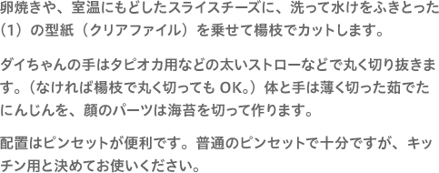 卵焼きや、室温にもどしたスライスチーズに、洗って水けをふきとった（1）の型紙（クリアファイル）を乗せて楊枝でカットします。ダイちゃんの手はタピオカ用などの太いストローなどで丸く切り抜きます。（なければ楊枝で丸く切ってもOK。）体と手は薄く切った茹でたにんじんを、顔のパーツは海苔を切って作ります。配置はピンセットが便利です。普通のピンセットで十分ですが、キッチン用と決めてお使いください。