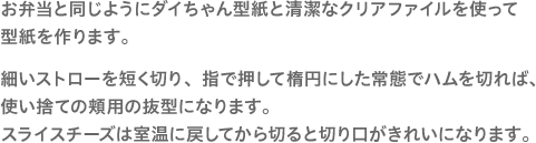 お弁当と同じようにダイちゃん型紙と清潔なクリアファイルを使って型紙を作ります。細いストローを短く切り、指で押して楕円にした常態でハムを切れば、使い捨ての頬用の抜型になります。スライスチーズは室温に戻してから切ると切り口がきれいになります。