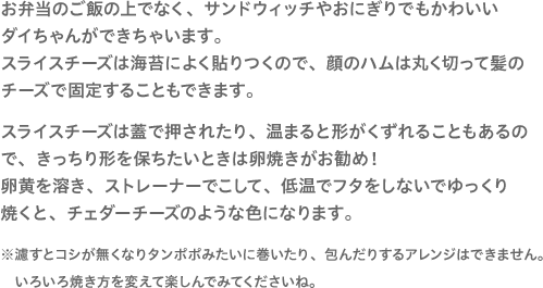 お弁当のご飯の上でなく、サンドウィッチやおにぎりでもかわいいダイちゃんができちゃいます。スライスチーズは海苔によく貼りつくので、顔のハムは丸く切って髪のチーズで固定することもできます。スライスチーズは蓋で押されたり、温まると形がくずれることもあるので、きっちり形を保ちたいときは卵焼きがお勧め！卵黄を溶き、ストレーナーでこして、低温でフタをしないでゆっくり焼くと、チェダーチーズのような色になります。※濾すとコシが無くなりタンポポみたいに巻いたり、包んだりするアレンジはできません。いろいろ焼き方を変えて楽しんでみてくださいね。