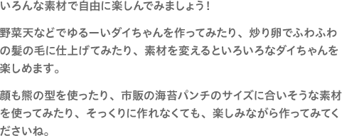 いろんな素材で自由に楽しんでみましょう！野菜天などでゆるーいダイちゃんを作ってみたり、炒り卵でふわふわの髪の毛に仕上げてみたり、素材を変えるといろいろなダイちゃんを楽しめます。顔も熊の型を使ったり、市販の海苔パンチのサイズに合いそうな素材を使ってみたり、そっくりに作れなくても、楽しみながら作ってみてくださいね。