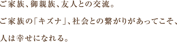 ご家族、御親族、友人との交流。ご家族の「キズナ」、社会との繋がりがあってこそ、人は幸せになれる。